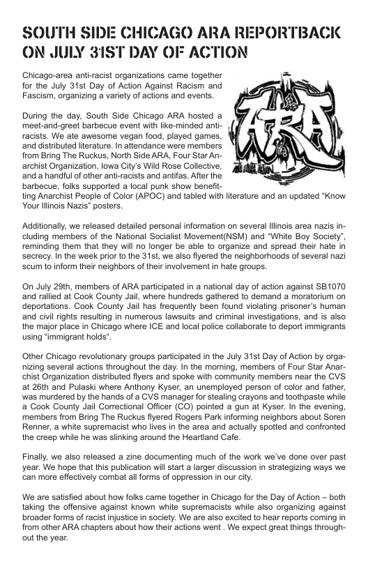 SOUTH SIDE CHICAGO ARA RI ON JULY 31ST DAY OF ACTION  Chicago-area anti-racist organizations came together  for the July 31st Day of Action Against Racism and Fascism, organizing a variety of actions and events.  PORTBACK  During the day, South Side Chicago ARA hosted a meet-and-greet barbecue event with like-minded ant- racists. We ate awesome vegan food, played games, ‘and distributed literature. In atlendance were members from Bring The Ruckus, North Side ARA, Four Star An- archist Organization, lowa City’s Wild Rose Collecive, ‘and a handiul of other anti racists and antifas. After the barbecue, folks supported a local purik show benefit- ting Anarchist People of Color (APOC) and tabled with literature and an updated “Know Your llinois Nazis" posters.  Additionally, we released detailed personal information on several linois area nazis. cluding members of the National Socialist Movement(NSM) and “"White Boy Societ reminding them that they will no longer be able to organize and spread their hate in secrecy. In the week prior to the 31st, we also flyered the neighborhoods of several nazi ‘scum o inform their neighbors of theirinvolvement i hate groups.  On July 2th, members of ARA participated in a national day of action against 81070 ‘and rallied at Cook County Jail, where hundreds gathered to demand a moratorium on deportations. Cook County Jail has frequently been found violating prisoner’s human and civilrights resulting in numerous lawsuits and criminal investigations, and is also the major place in Chicago where ICE and local police collaborate to deport immigrants using “immigrant holds’  Other Chicago revolutionary groups participated in the July 31st Day of Action by orga- nizing several actions throughou the day. In the morning, members of Four Star Anar- chist Organization distributed fiyers and spoke with community members near the CVS. at 26th and Pulaski where Anthony Kyser, an unemployed person of color and father, was murdered by the hands of  CVS manager for stealing crayons and toothpaste while a Cook County Jail Correctional Officer (CO) pointed a gun at Kyser. In the evening, members from Bring The Ruckus flyered Rogers Park informing neighbors about Soren Renner, a while supremacist who lives in the area and actually spotted and confronted the creep while he was slinking around the Heartand Cae.  Finally, we also released a zine documenting much of the work we’ve done over past year. We hope that this publication willstart a larger discussion in strategizing ways we ‘can more effectively combat al forms of oppression in our ciy.  We are satisfied about how folks came together in Chicago for the Day of Action — both taking the offensive against known while supremacists while also organizing against broader forms of racist injustice in society. We are also exciled to hear reports coming in from other ARA chapters about how their actions went . We expect great things through- outthe year. 
